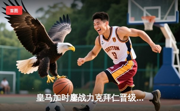 皇马加时鏖战力克拜仁晋级决赛 维尼修斯制胜球引爆伯纳乌