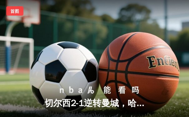 切尔西2-1逆转曼城，哈兰德哑火蓝军晋级欧冠四强