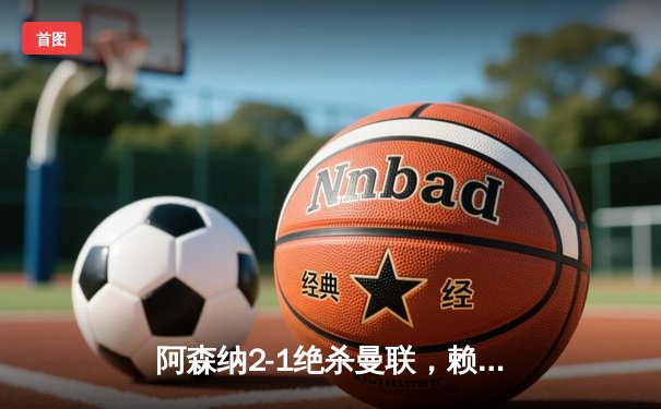 阿森纳2-1绝杀曼联，赖斯补时建功锁定天王山胜利